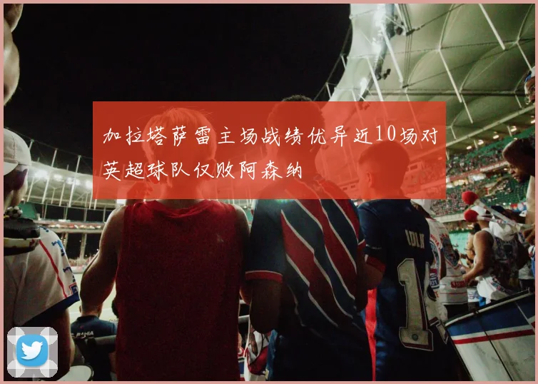 加拉塔萨雷主场战绩优异近10场对英超球队仅败阿森纳
