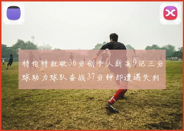 特伦特狂砍36分创个人新高9记三分球助力球队奋战37分钟却遭遇失利