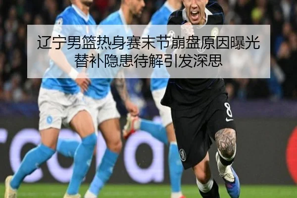 辽宁男篮热身赛末节崩盘原因曝光 替补隐患待解引发深思（hth.conapp）